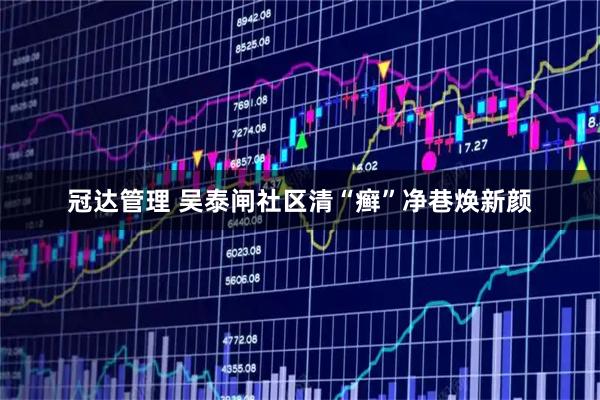 冠达管理 吴泰闸社区清“癣”净巷焕新颜
