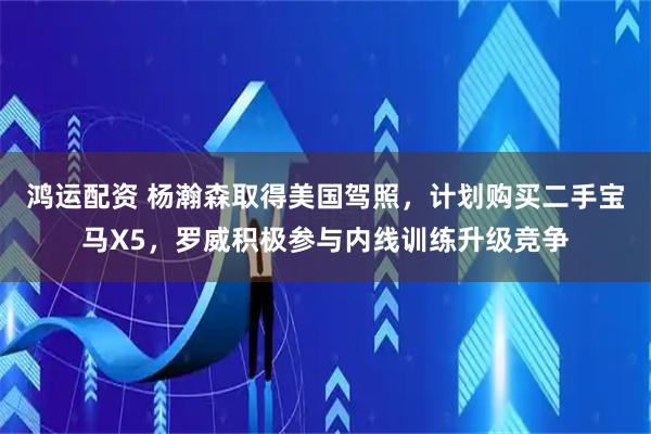 鸿运配资 杨瀚森取得美国驾照，计划购买二手宝马X5，罗威积极参与内线训练升级竞争