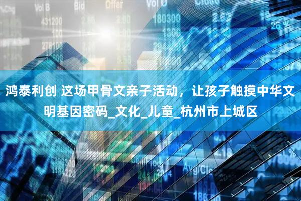 鸿泰利创 这场甲骨文亲子活动，让孩子触摸中华文明基因密码_文化_儿童_杭州市上城区