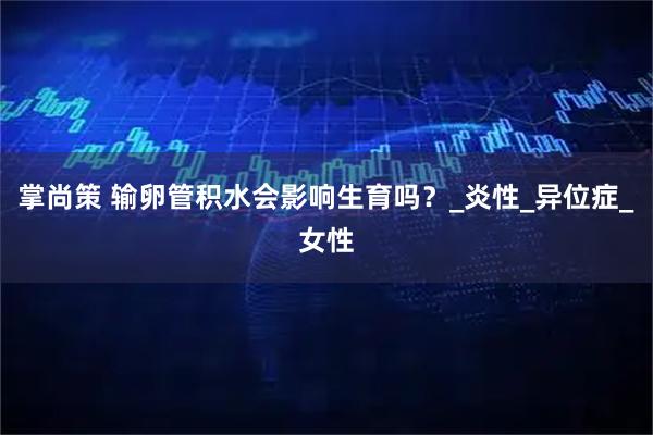 掌尚策 输卵管积水会影响生育吗？_炎性_异位症_女性