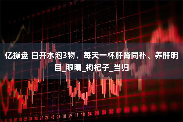 亿操盘 白开水泡3物，每天一杯肝肾同补、养肝明目_眼睛_枸杞子_当归