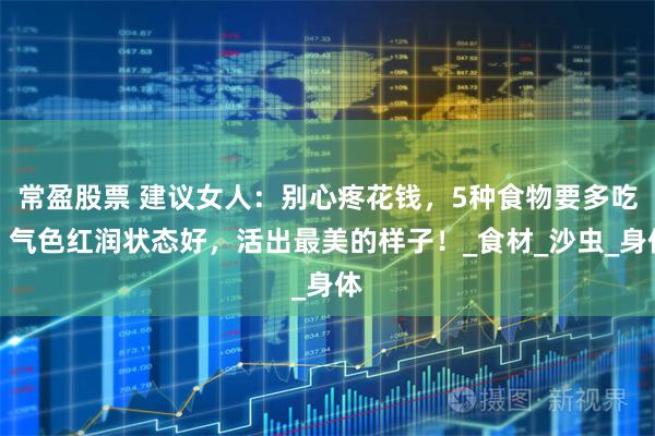 常盈股票 建议女人：别心疼花钱，5种食物要多吃，气色红润状态好，活出最美的样子！_食材_沙虫_身体