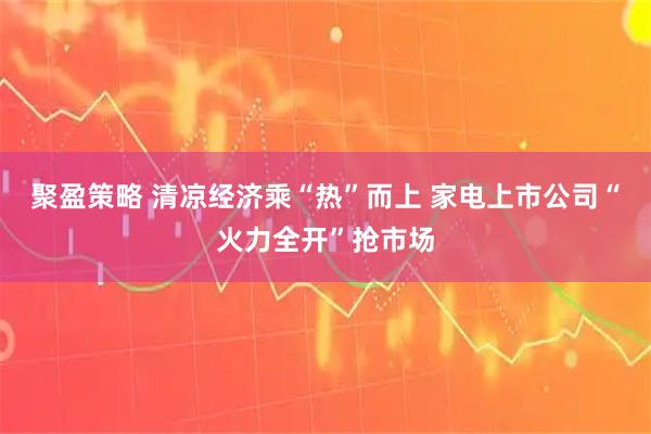 聚盈策略 清凉经济乘“热”而上 家电上市公司“火力全开”抢市场