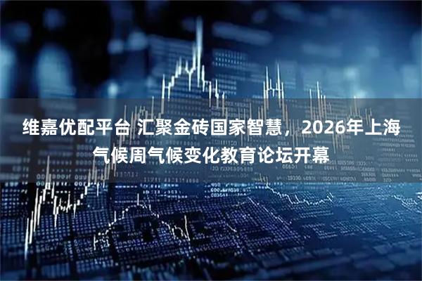 维嘉优配平台 汇聚金砖国家智慧，2026年上海气候周气候变化教育论坛开幕