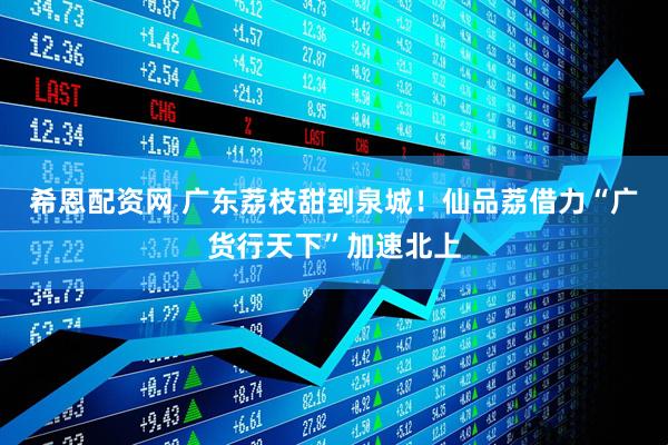 希恩配资网 广东荔枝甜到泉城！仙品荔借力“广货行天下”加速北上