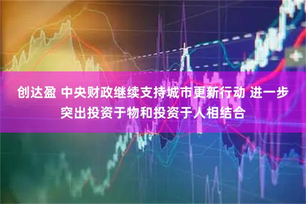 创达盈 中央财政继续支持城市更新行动 进一步突出投资于物和投资于人相结合