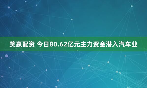笑赢配资 今日80.62亿元主力资金潜入汽车业