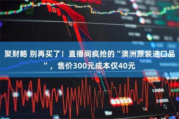 聚财略 别再买了！直播间疯抢的“澳洲原装进口品”，售价300元成本仅40元