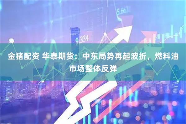 金猪配资 华泰期货：中东局势再起波折，燃料油市场整体反弹