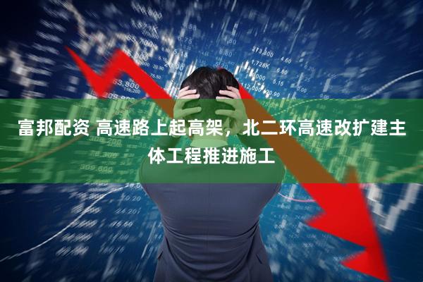 富邦配资 高速路上起高架，北二环高速改扩建主体工程推进施工