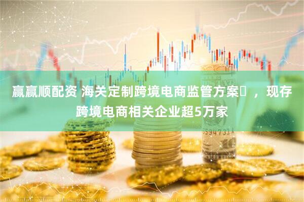 赢赢顺配资 海关定制跨境电商监管方案‌，现存跨境电商相关企业超5万家