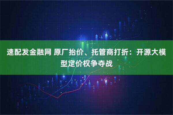 速配发金融网 原厂抬价、托管商打折：开源大模型定价权争夺战