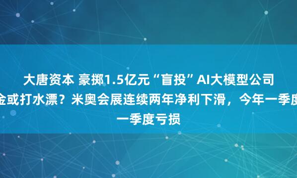 大唐资本 豪掷1.5亿元“盲投”AI大模型公司，本金或打水漂？米奥会展连续两年净利下滑，今年一季度亏损